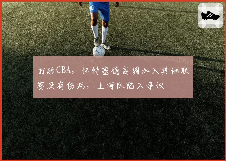 打脸CBA，怀特塞德高调加入其他联赛没有伤病，上海队陷入争议