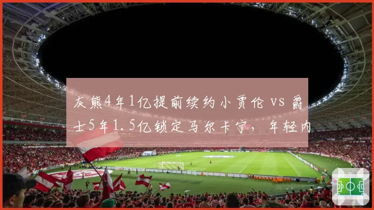 灰熊4年1亿提前续约小贾伦 vs 爵士5年1.5亿锁定马尔卡宁，年轻内线价值博弈