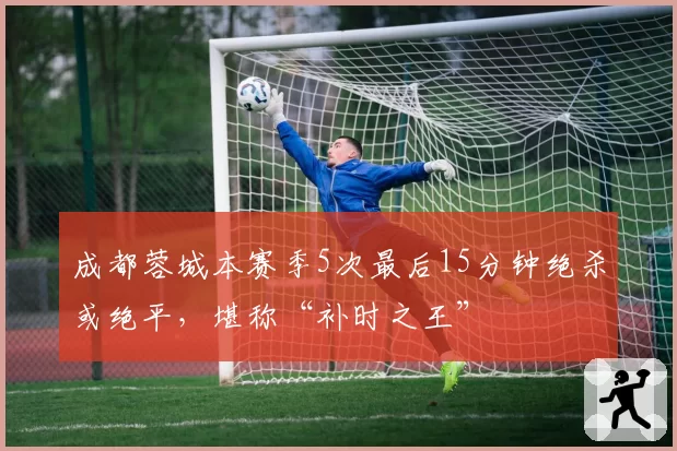 成都蓉城本赛季5次最后15分钟绝杀或绝平，堪称“补时之王”