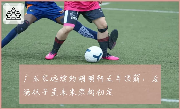 广东宏远续约胡明轩五年顶薪，后场双子星未来架构初定
