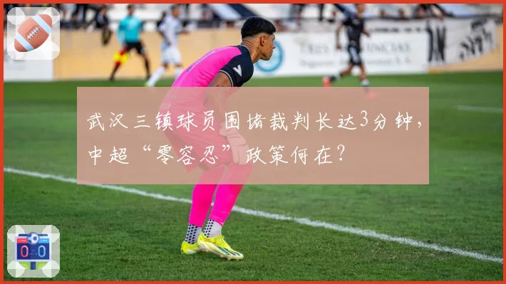 武汉三镇球员围堵裁判长达3分钟,中超“零容忍”政策何在?