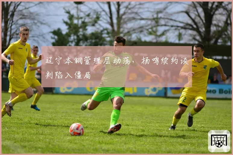 辽宁本钢管理层动荡，杨鸣续约谈判陷入僵局