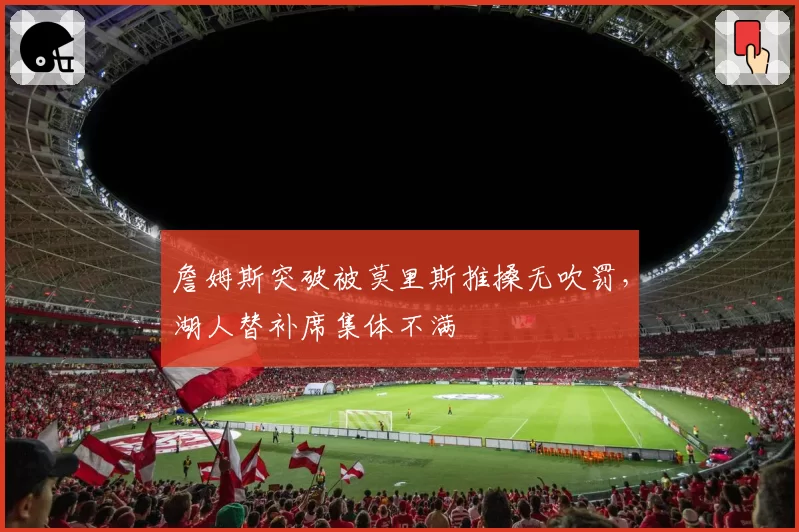 詹姆斯突破被莫里斯推搡无吹罚，湖人替补席集体不满