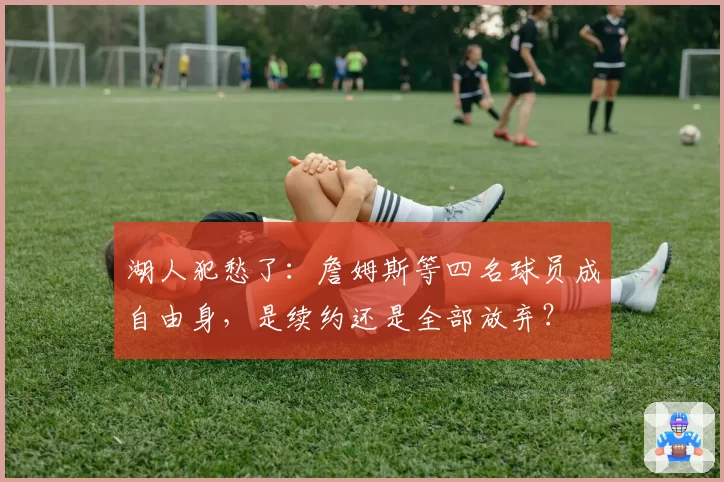湖人犯愁了：詹姆斯等四名球员成自由身，是续约还是全部放弃？