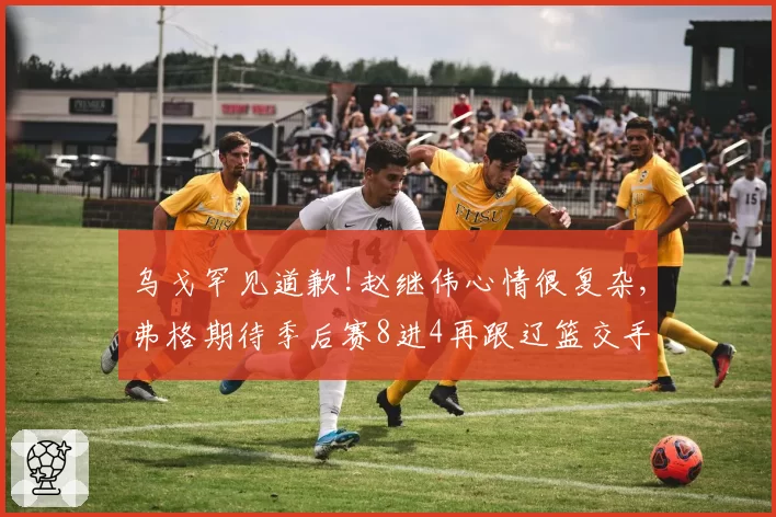 乌戈罕见道歉!赵继伟心情很复杂,弗格期待季后赛8进4再跟辽篮交手