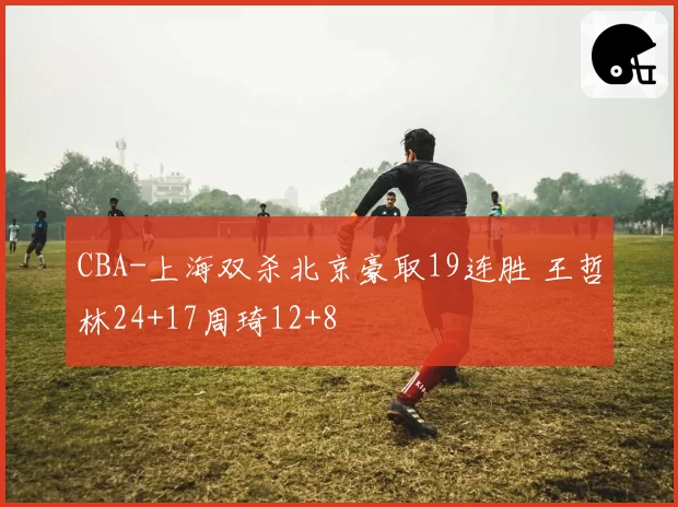 CBA-上海双杀北京豪取19连胜 王哲林24+17周琦12+8