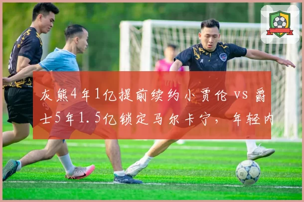 灰熊4年1亿提前续约小贾伦 vs 爵士5年1.5亿锁定马尔卡宁，年轻内线价值博弈