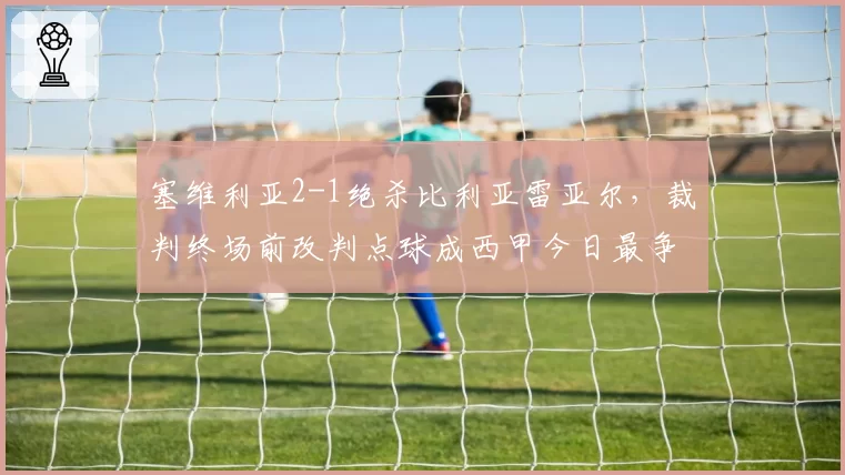 塞维利亚2-1绝杀比利亚雷亚尔，裁判终场前改判点球成西甲今日最争议