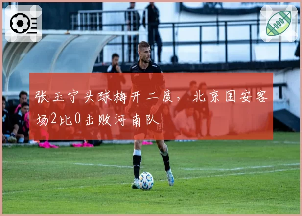 张玉宁头球梅开二度，北京国安客场2比0击败河南队
