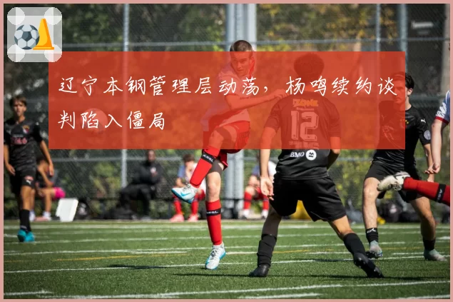 辽宁本钢管理层动荡，杨鸣续约谈判陷入僵局