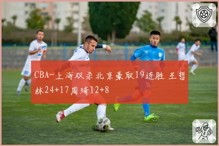 CBA-上海双杀北京豪取19连胜 王哲林24+17周琦12+8