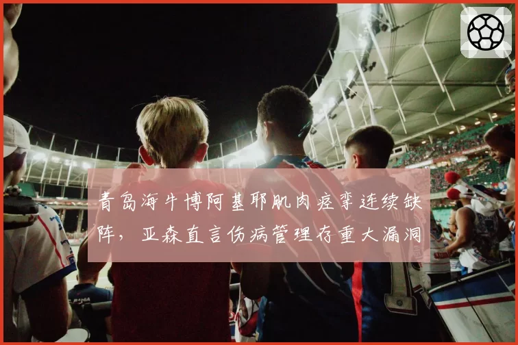 青岛海牛博阿基耶肌肉痉挛连续缺阵，亚森直言伤病管理存重大漏洞