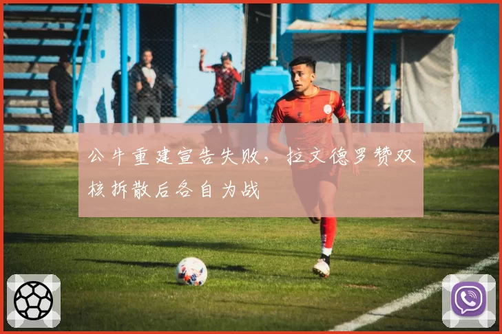 公牛重建宣告失败，拉文德罗赞双核拆散后各自为战