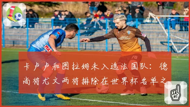 卡卢卢和图拉姆未入选法国队：德尚将尤文两将排除在世界杯名单之外