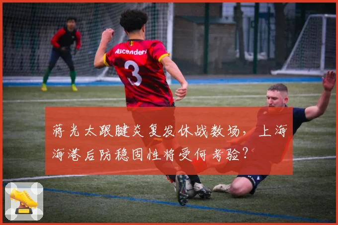蒋光太跟腱炎复发休战数场，上海海港后防稳固性将受何考验？
