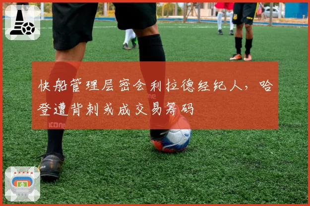 快船管理层密会利拉德经纪人，哈登遭背刺或成交易筹码