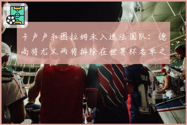 卡卢卢和图拉姆未入选法国队：德尚将尤文两将排除在世界杯名单之外
