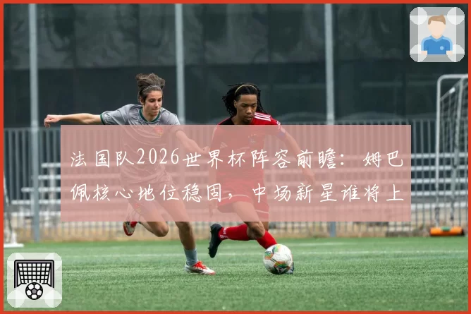法国队2026世界杯阵容前瞻：姆巴佩核心地位稳固，中场新星谁将上位？