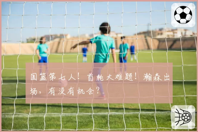 国篮第七人！首轮大难题！瀚森出场，有没有机会？