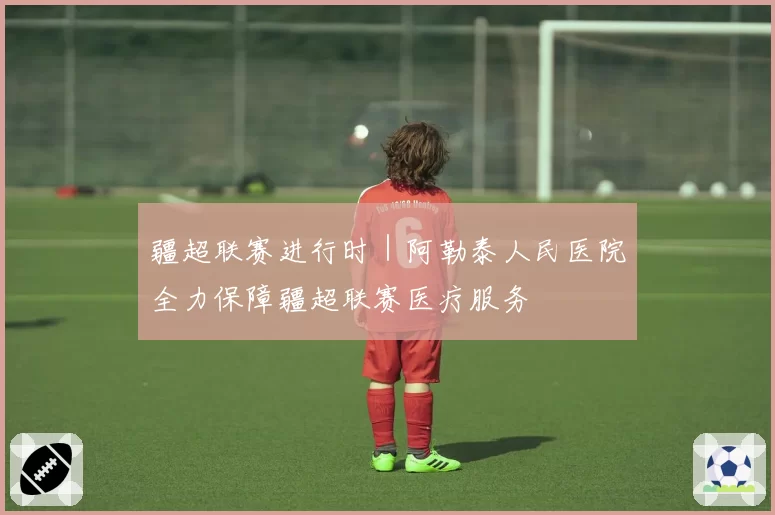 疆超联赛进行时｜阿勒泰人民医院全力保障疆超联赛医疗服务
