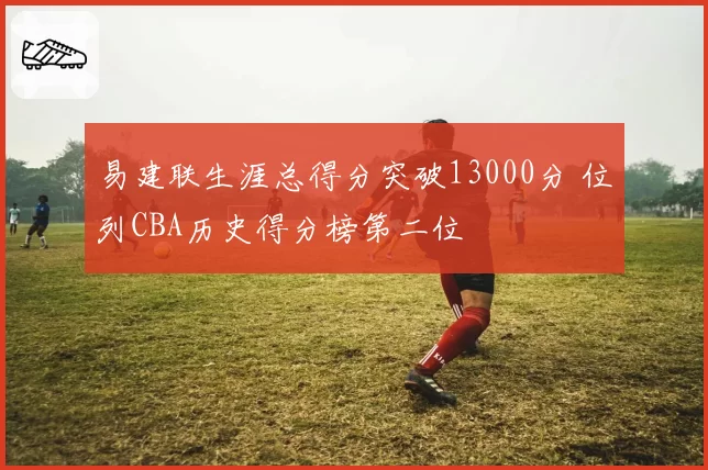 易建联生涯总得分突破13000分 位列CBA历史得分榜第二位