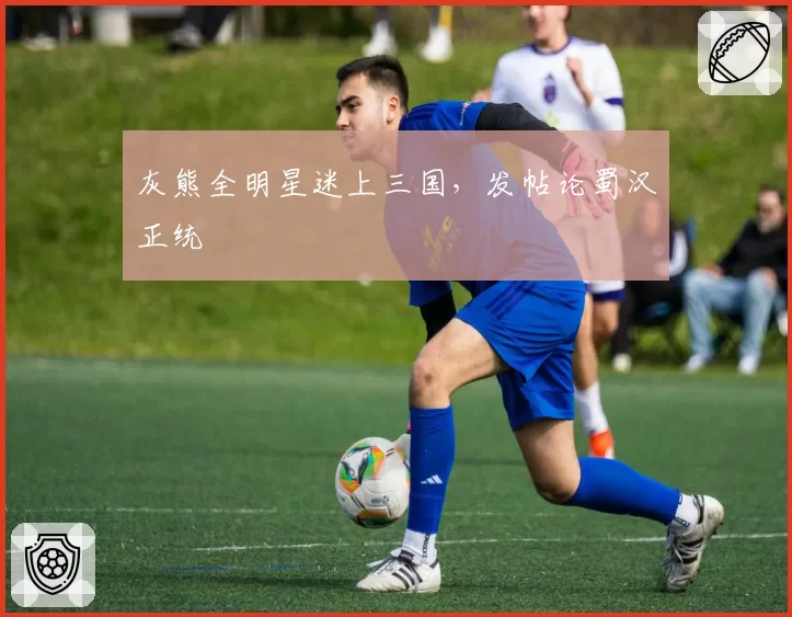 灰熊全明星迷上三国,发帖论蜀汉正统