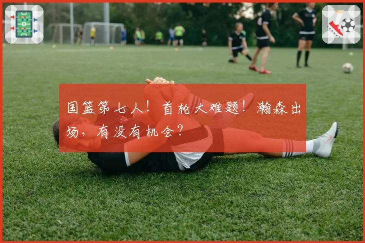 国篮第七人！首轮大难题！瀚森出场，有没有机会？