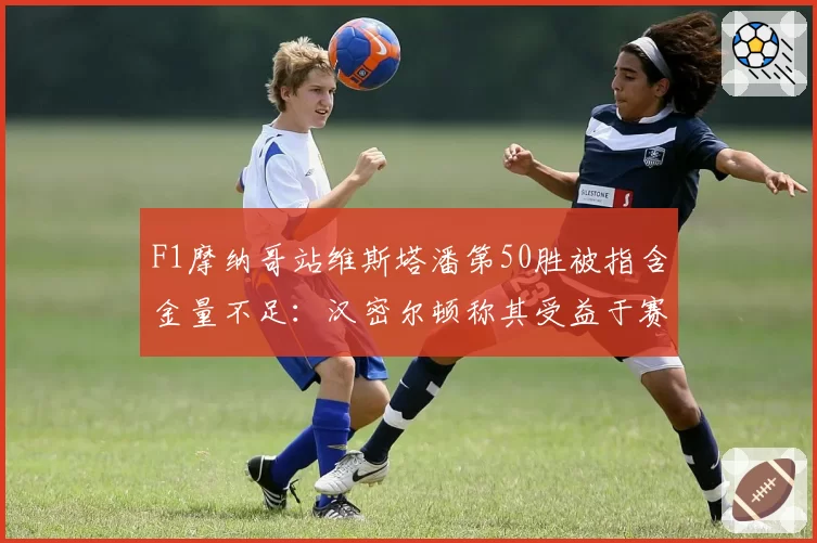 F1摩纳哥站维斯塔潘第50胜被指含金量不足：汉密尔顿称其受益于赛道规则漏洞