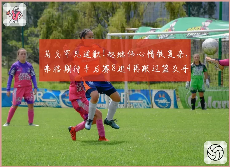乌戈罕见道歉!赵继伟心情很复杂,弗格期待季后赛8进4再跟辽篮交手