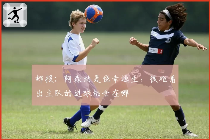 邮报：阿森纳是侥幸逃生，很难看出主队的进球机会在哪