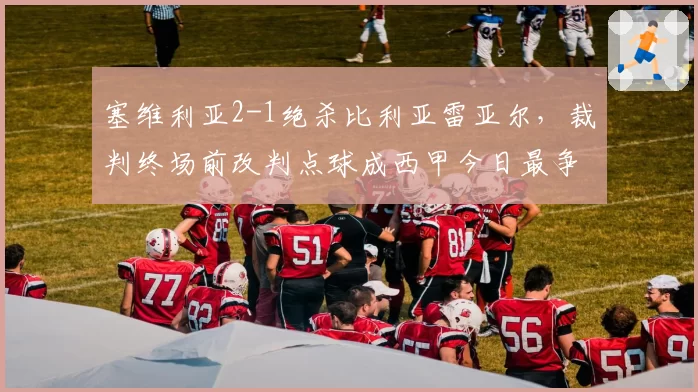 塞维利亚2-1绝杀比利亚雷亚尔，裁判终场前改判点球成西甲今日最争议