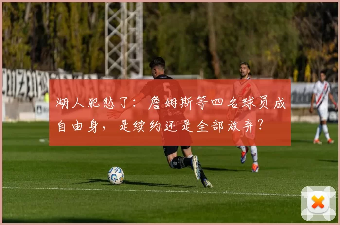 湖人犯愁了：詹姆斯等四名球员成自由身，是续约还是全部放弃？