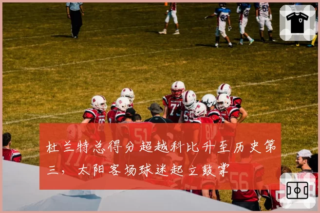 杜兰特总得分超越科比升至历史第三，太阳客场球迷起立鼓掌
