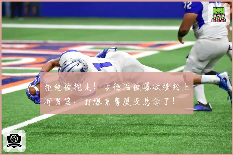 拒绝被挖走！古德温被曝欲续约上海男篮，打爆京粤厦没悬念了！