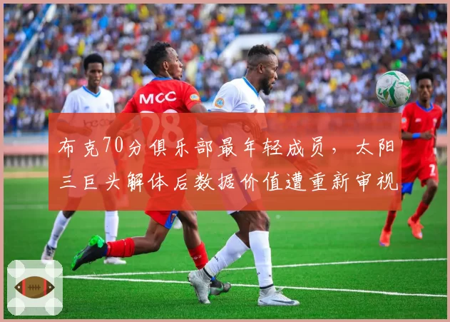 布克70分俱乐部最年轻成员，太阳三巨头解体后数据价值遭重新审视