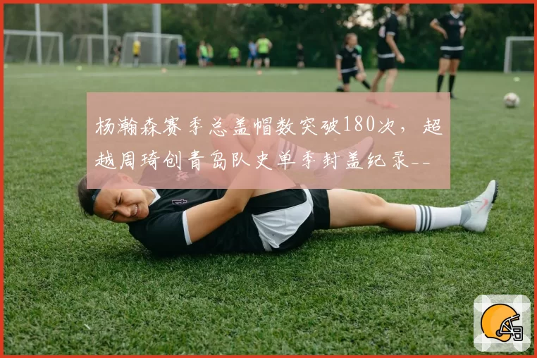 杨瀚森赛季总盖帽数突破180次，超越周琦创青岛队史单季封盖纪录__br_