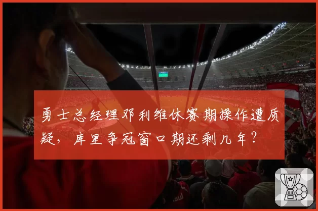 勇士总经理邓利维休赛期操作遭质疑，库里争冠窗口期还剩几年？