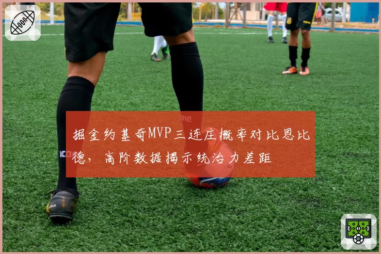 掘金约基奇MVP三连庄概率对比恩比德，高阶数据揭示统治力差距