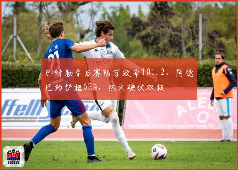 巴特勒季后赛防守效率101.2，阿德巴约护框62%，热火硬仗双核