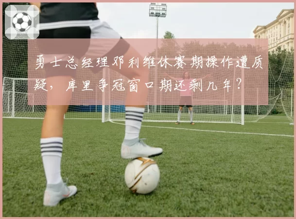 勇士总经理邓利维休赛期操作遭质疑，库里争冠窗口期还剩几年？