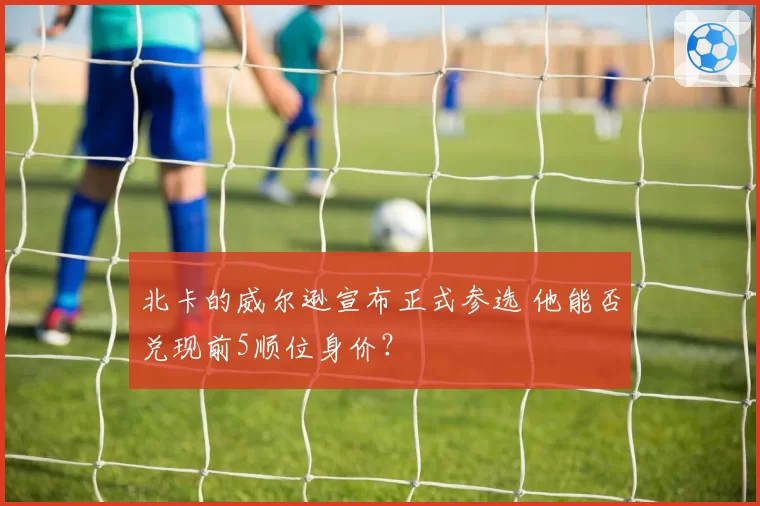 北卡的威尔逊宣布正式参选 他能否兑现前5顺位身价？