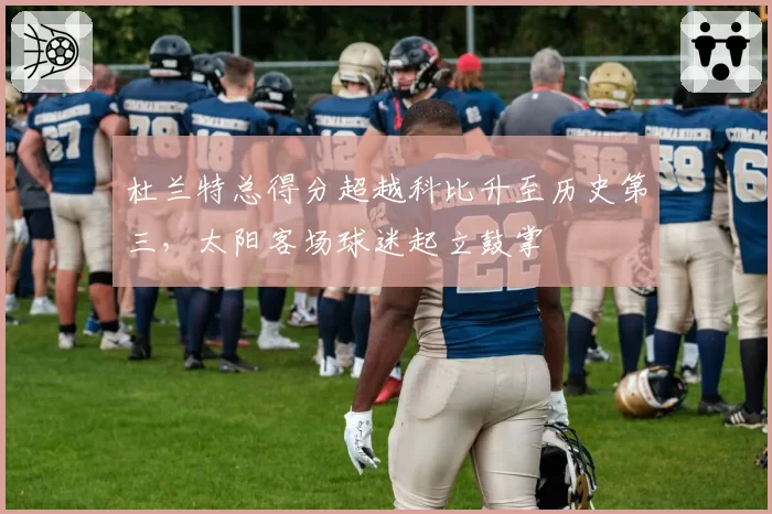 杜兰特总得分超越科比升至历史第三，太阳客场球迷起立鼓掌
