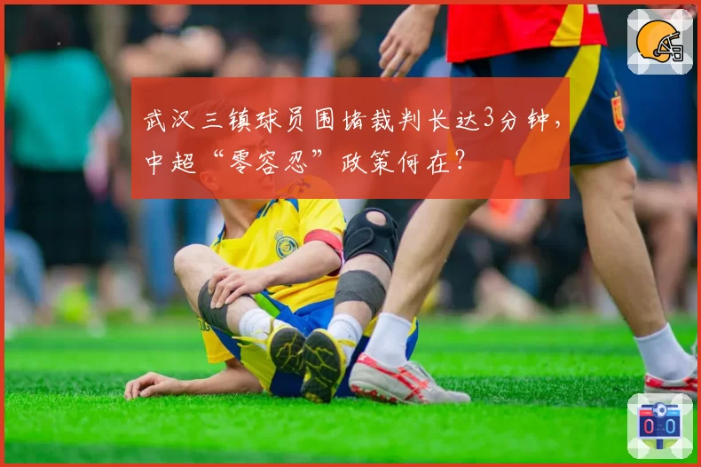武汉三镇球员围堵裁判长达3分钟,中超“零容忍”政策何在?