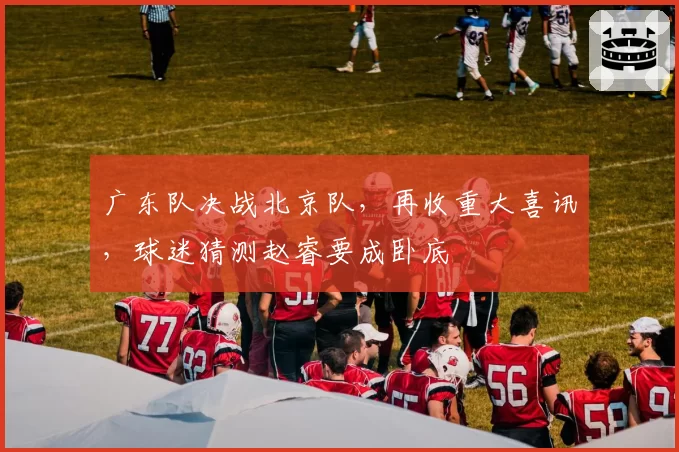 广东队决战北京队，再收重大喜讯，球迷猜测赵睿要成卧底