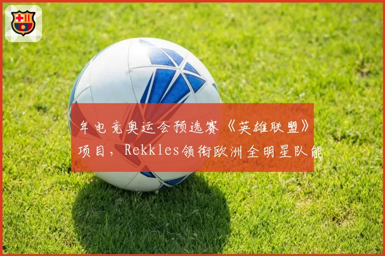 年电竞奥运会预选赛《英雄联盟》项目，Rekkles领衔欧洲全明星队能否突破中韩封锁