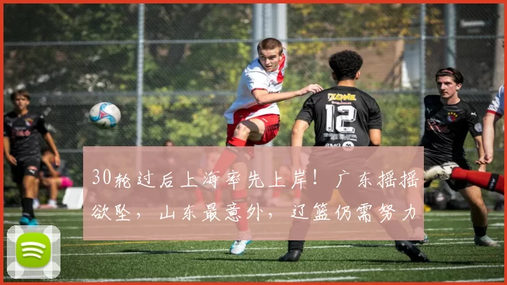 30轮过后上海率先上岸！广东摇摇欲坠，山东最意外，辽篮仍需努力