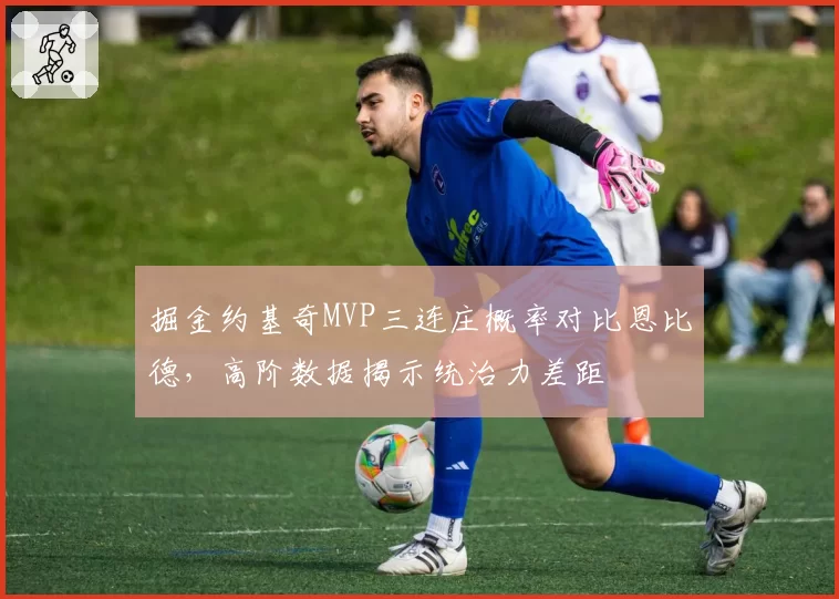掘金约基奇MVP三连庄概率对比恩比德，高阶数据揭示统治力差距