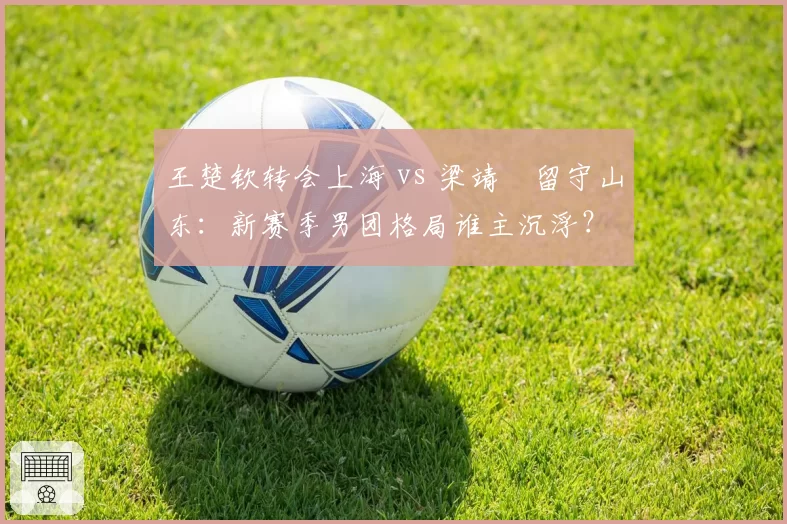王楚钦转会上海 vs 梁靖崑留守山东：新赛季男团格局谁主沉浮？