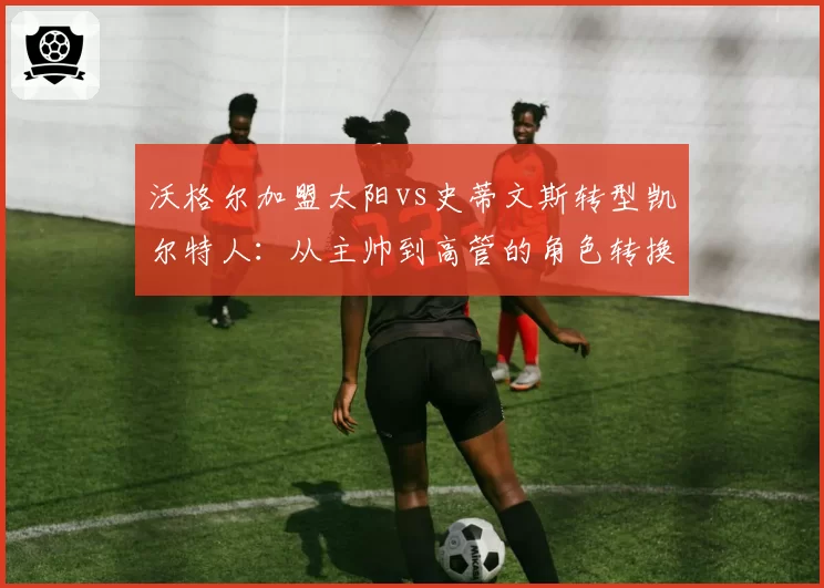 沃格尔加盟太阳vs史蒂文斯转型凯尔特人:从主帅到高管的角色转换